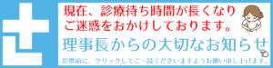 現在、診療待ち時間が 長くなり、ご迷惑をおかけしております。院長からの大切なお知らせがございますので、診察前に是非ご一読お願い申し上げます。